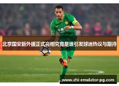 北京国安新外援正式亮相究竟是谁引发球迷热议与期待 北京国安新外援正式亮相究竟是谁引发球迷热议与期待