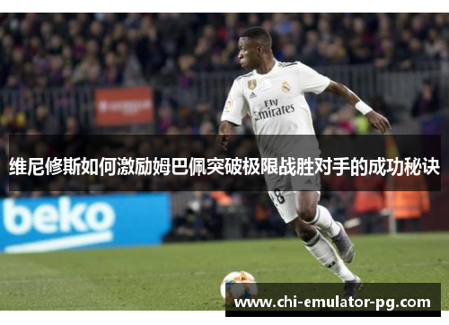 维尼修斯如何激励姆巴佩突破极限战胜对手的成功秘诀 维尼修斯如何激励姆巴佩突破极限战胜对手的成功秘诀