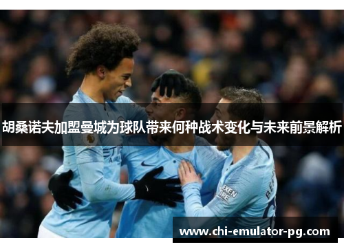 胡桑诺夫加盟曼城为球队带来何种战术变化与未来前景解析 胡桑诺夫加盟曼城为球队带来何种战术变化与未来前景解析