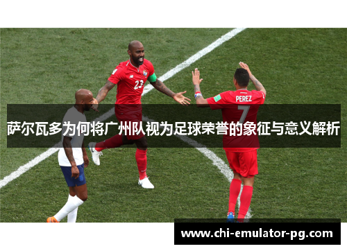 萨尔瓦多为何将广州队视为足球荣誉的象征与意义解析 萨尔瓦多为何将广州队视为足球荣誉的象征与意义解析