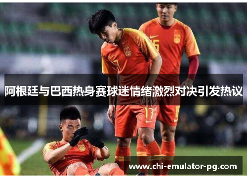 阿根廷与巴西热身赛球迷情绪激烈对决引发热议 阿根廷与巴西热身赛球迷情绪激烈对决引发热议