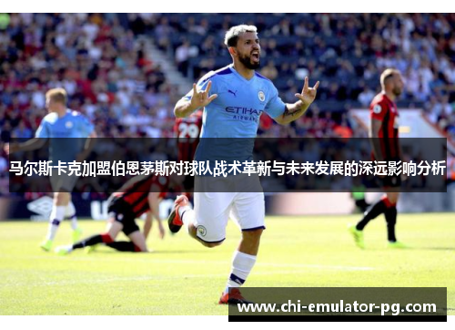 马尔斯卡克加盟伯恩茅斯对球队战术革新与未来发展的深远影响分析 马尔斯卡克加盟伯恩茅斯对球队战术革新与未来发展的深远影响分析