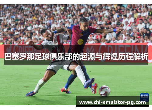 巴塞罗那足球俱乐部的起源与辉煌历程解析 巴塞罗那足球俱乐部的起源与辉煌历程解析