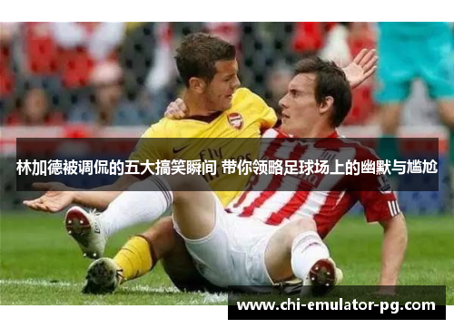 林加德被调侃的五大搞笑瞬间 带你领略足球场上的幽默与尴尬 林加德被调侃的五大搞笑瞬间 带你领略足球场上的幽默与尴尬