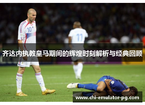 齐达内执教皇马期间的辉煌时刻解析与经典回顾 齐达内执教皇马期间的辉煌时刻解析与经典回顾