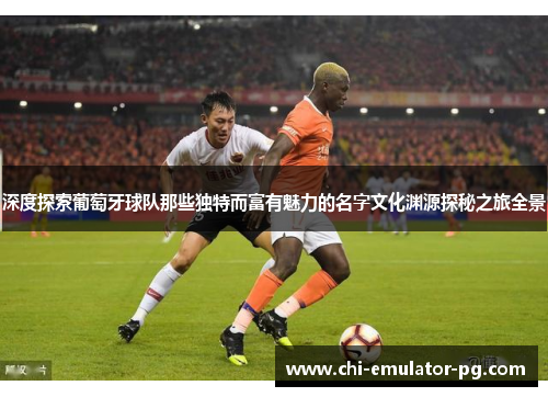 深度探索葡萄牙球队那些独特而富有魅力的名字文化渊源探秘之旅全景