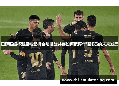 巴萨超级杯新星崛起机会与挑战共存如何把握年轻球员的未来发展 巴萨超级杯新星崛起机会与挑战共存如何把握年轻球员的未来发展