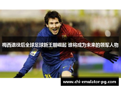 梅西退役后全球足球新王朝崛起 谁将成为未来的领军人物