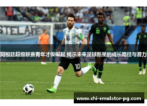 阿根廷超级联赛青年才俊崛起 揭示未来足球新星的成长路径与潜力