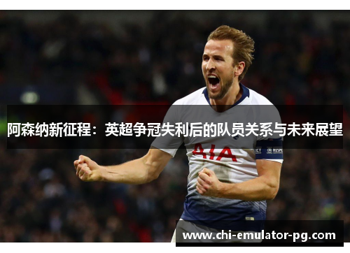 阿森纳新征程：英超争冠失利后的队员关系与未来展望